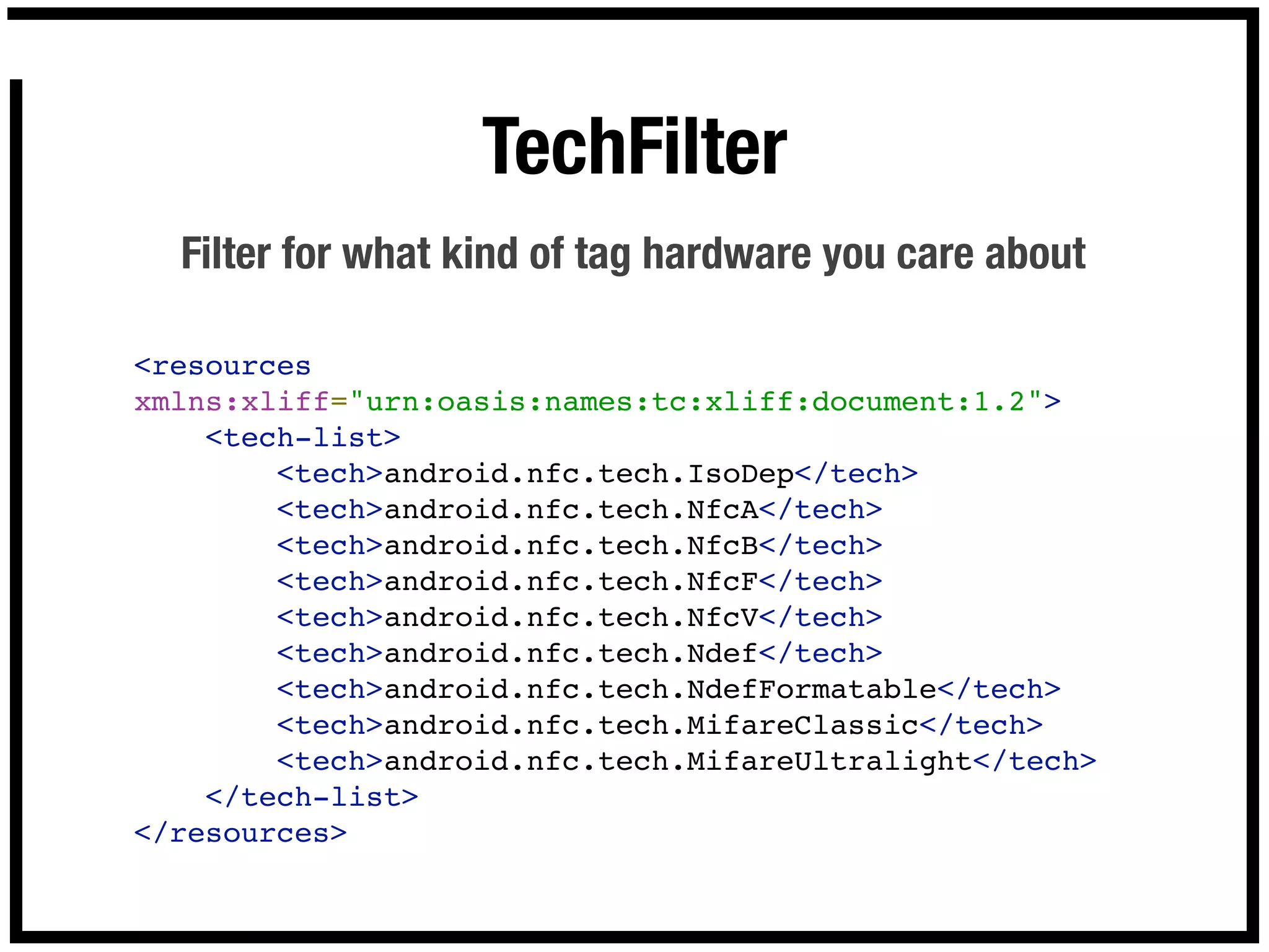 TechFilter
  Filter for what kind of tag hardware you care about

<resources
xmlns:xliff="urn:oasis:names:tc:xliff:document:1.2">
    <tech-list>
        <tech>android.nfc.tech.IsoDep</tech>
        <tech>android.nfc.tech.NfcA</tech>        
        <tech>android.nfc.tech.NfcB</tech>
        <tech>android.nfc.tech.NfcF</tech>
        <tech>android.nfc.tech.NfcV</tech>
        <tech>android.nfc.tech.Ndef</tech>
        <tech>android.nfc.tech.NdefFormatable</tech>
        <tech>android.nfc.tech.MifareClassic</tech>
        <tech>android.nfc.tech.MifareUltralight</tech>
    </tech-list>
</resources>
 