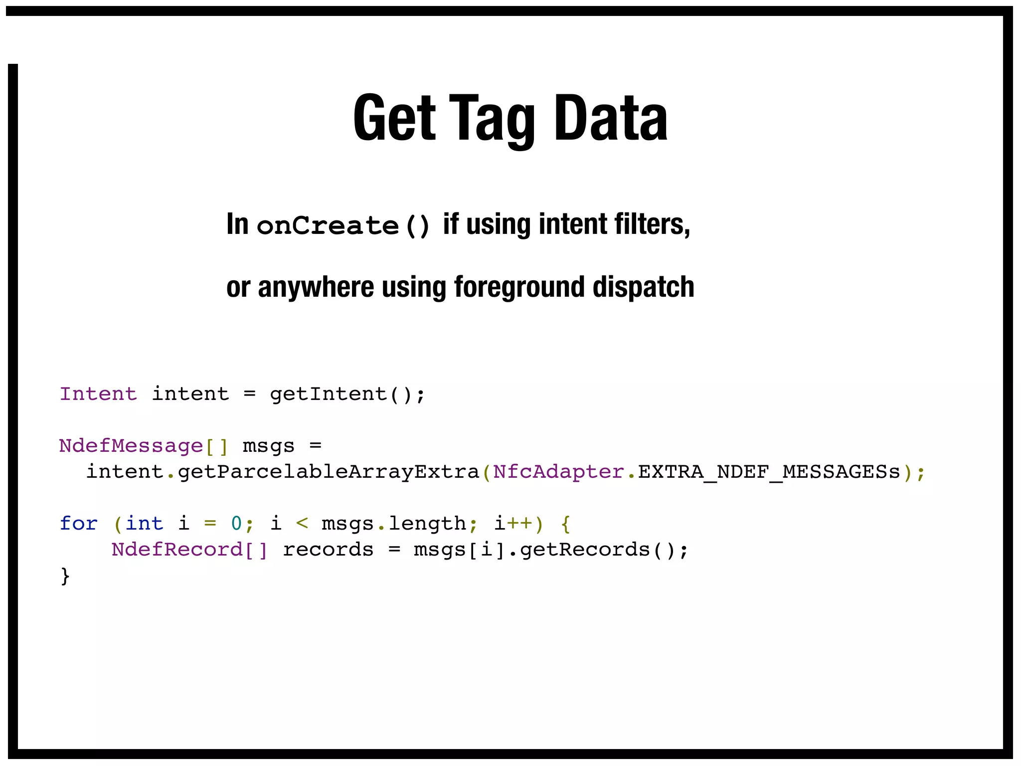 Get Tag Data
            In onCreate() if using intent ﬁlters,

            or anywhere using foreground dispatch


Intent intent = getIntent();

NdefMessage[] msgs =
  intent.getParcelableArrayExtra(NfcAdapter.EXTRA_NDEF_MESSAGESs);

for (int i = 0; i < msgs.length; i++) {
    NdefRecord[] records = msgs[i].getRecords();
}
 
