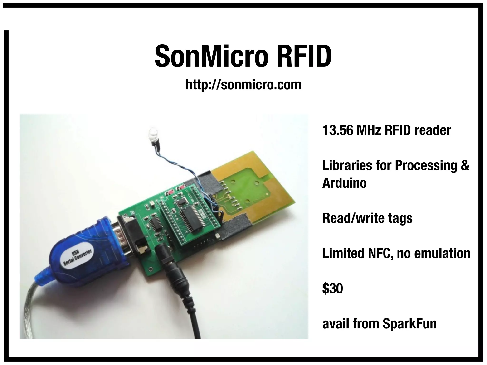 SonMicro RFID
  http://sonmicro.com


                        13.56 MHz RFID reader

                        Libraries for Processing &
                        Arduino

                        Read/write tags

                        Limited NFC, no emulation

                        $30

                        avail from SparkFun
 