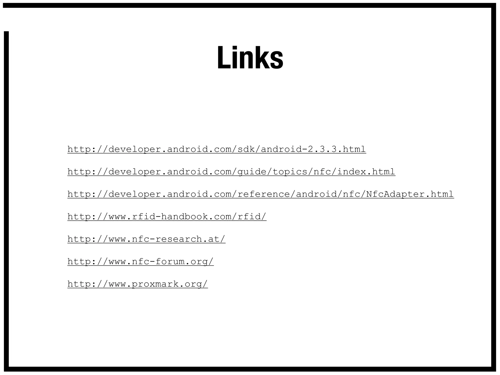 Links

http://developer.android.com/sdk/android-2.3.3.html

http://developer.android.com/guide/topics/nfc/index.html

http://developer.android.com/reference/android/nfc/NfcAdapter.html

http://www.rfid-handbook.com/rfid/

http://www.nfc-research.at/

http://www.nfc-forum.org/

http://www.proxmark.org/
 
