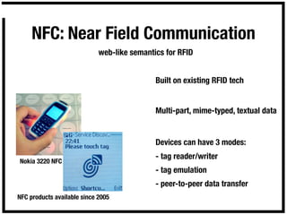 NFC: Near Field Communication
                             web-like semantics for RFID


                                             Built on existing RFID tech


                                             Multi-part, mime-typed, textual data


                                             Devices can have 3 modes:
                                             - tag reader/writer
Nokia 3220 NFC
                                             - tag emulation
                                             - peer-to-peer data transfer
NFC products available since 2005
 