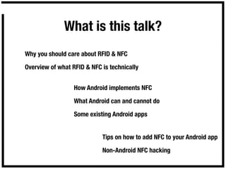 What is this talk?
Why you should care about RFID & NFC

Overview of what RFID & NFC is technically


                  How Android implements NFC

                  What Android can and cannot do

                  Some existing Android apps


                            Tips on how to add NFC to your Android app

                            Non-Android NFC hacking
 