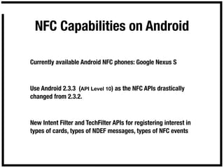 NFC Capabilities on Android

Currently available Android NFC phones: Google Nexus S



Use Android 2.3.3 (API Level 10) as the NFC APIs drastically
changed from 2.3.2.



New Intent Filter and TechFilter APIs for registering interest in
types of cards, types of NDEF messages, types of NFC events
 