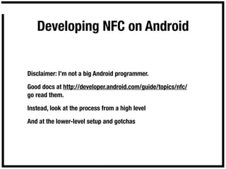 Developing NFC on Android


Disclaimer: I’m not a big Android programmer.

Good docs at http://developer.android.com/guide/topics/nfc/
go read them.

Instead, look at the process from a high level

And at the lower-level setup and gotchas
 