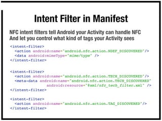 Intent Filter in Manifest
NFC intent ﬁlters tell Android your Activity can handle NFC
And let you control what kind of tags your Activity sees
<intent-filter>
  <action android:name="android.nfc.action.NDEF_DISCOVERED"/>
  <data android:mimeType="mime/type" />
</intent-filter>


<intent-filter>
  <action android:name="android.nfc.action.TECH_DISCOVERED"/>
  <meta-data android:name="android.nfc.action.TECH_DISCOVERED"
                android:resource="@xml/nfc_tech_filter.xml" />
</intent-filter>

<intent-filter>
  <action android:name="android.nfc.action.TAG_DISCOVERED"/>
</intent-filter>
 