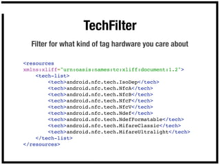 TechFilter
  Filter for what kind of tag hardware you care about

<resources
xmlns:xliff="urn:oasis:names:tc:xliff:document:1.2">
    <tech-list>
        <tech>android.nfc.tech.IsoDep</tech>
        <tech>android.nfc.tech.NfcA</tech>        
        <tech>android.nfc.tech.NfcB</tech>
        <tech>android.nfc.tech.NfcF</tech>
        <tech>android.nfc.tech.NfcV</tech>
        <tech>android.nfc.tech.Ndef</tech>
        <tech>android.nfc.tech.NdefFormatable</tech>
        <tech>android.nfc.tech.MifareClassic</tech>
        <tech>android.nfc.tech.MifareUltralight</tech>
    </tech-list>
</resources>
 
