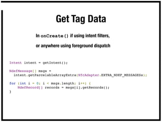 Get Tag Data
            In onCreate() if using intent ﬁlters,

            or anywhere using foreground dispatch


Intent intent = getIntent();

NdefMessage[] msgs =
  intent.getParcelableArrayExtra(NfcAdapter.EXTRA_NDEF_MESSAGESs);

for (int i = 0; i < msgs.length; i++) {
    NdefRecord[] records = msgs[i].getRecords();
}
 