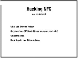 Hacking NFC
                        not on Android




Get a USB or serial reader

Get some tags (SF Muni Clipper, your prox card, etc.)

Get some apps

Hook it up to your PC or Arduino
 