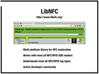 LibNFC
           http://www.libnfc.org/




Multi-platform library for NFC exploration

Works with most all NFC/RFID USB readers

Understands most all NFC/RFID tag types

Active developer community
 