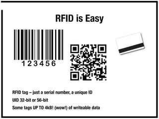 RFID is Easy




RFID tag – just a serial number, a unique ID
UID 32-bit or 56-bit
Some tags UP TO 4kB! (wow!) of writeable data
 