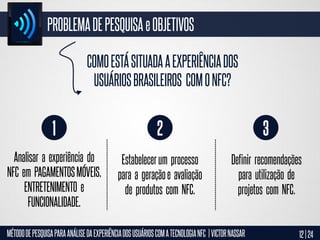 PROBLEMA DE PESQUISA e OBJETIVOS
COMO ESTÁ SITUADA A EXPERIÊNCIA DOS
USUÁRIOS BRASILEIROS COM O NFC?

1

2

3

Analisar a experiência do
NFC em PAGAMENTOS MÓVEIS,
ENTRETENIMENTO e
FUNCIONALIDADE.

Estabelecer um processo
para a geração e avaliação
de produtos com NFC.

Definir recomendações
para utilização de
projetos com NFC.

MÉTODO DE PESQUISA PARA ANÁLISE DA EXPERIÊNCIA DOS USUÁRIOS COM A TECNOLOGIA NFC | VICTOR NASSAR

12 | 24

 