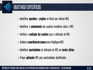 OBJETIVOS ESPECÍFICOS
• Identificar aparelhos e projetos no Brasil que utilizam NFC;
• Identificar o conhecimento dos usuários brasileiros sobre o NFC;
• Verificar a aceitação dos usuários para a utilização do NFC;
• Analisar a experiência de compra com o PagSeguro NFC;

• Identificar oportunidades de utilização do NFC em tarefas diárias;
• Propor aplicações NFC para oportunidades identificadas.
MÉTODO DE PESQUISA PARA ANÁLISE DA EXPERIÊNCIA DOS USUÁRIOS COM A TECNOLOGIA NFC | VICTOR NASSAR

13 | 24

 