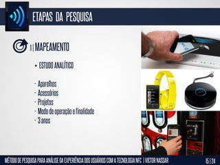 ETAPAS DA PESQUISA
1 | MAPEAMENTO
• ESTUDO ANALÍTICO

- Aparelhos
- Acessórios
- Projetos
- Modo de operação e finalidade
- 3 anos

MÉTODO DE PESQUISA PARA ANÁLISE DA EXPERIÊNCIA DOS USUÁRIOS COM A TECNOLOGIA NFC | VICTOR NASSAR

15 | 24

 