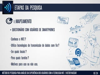 ETAPAS DA PESQUISA
1 | MAPEAMENTO
• QUESTIONÁRIO COM USUÁRIOS DE SMARTPHONES

- Conhece o NFC ?
- Utiliza tecnologias de transmissão de dados sem fio ?
- Em quais locais ?
- Para quais tarefas ?
- Motivos para uso ou não uso.
MÉTODO DE PESQUISA PARA ANÁLISE DA EXPERIÊNCIA DOS USUÁRIOS COM A TECNOLOGIA NFC | VICTOR NASSAR

16 | 24

 