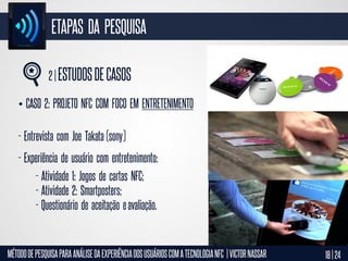 ETAPAS DA PESQUISA
2 | ESTUDOS DE CASOS
• CASO 2: PROJETO NFC COM FOCO EM ENTRETENIMENTO

- Entrevista com Joe Takata (sony)
- Experiência de usuário com entretenimento:
- Atividade 1: Jogos de cartas NFC;
- Atividade 2: Smartposters;
- Questionário de aceitação e avaliação.

MÉTODO DE PESQUISA PARA ANÁLISE DA EXPERIÊNCIA DOS USUÁRIOS COM A TECNOLOGIA NFC | VICTOR NASSAR

18 | 24

 