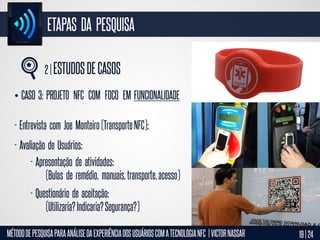 ETAPAS DA PESQUISA
2 | ESTUDOS DE CASOS
• CASO 3: PROJETO NFC COM FOCO EM FUNCIONALIDADE

- Entrevista com Joe Monteiro (Transporte NFC);
- Avaliação de Usuários:
- Apresentação de atividades:
(Bulas de remédio, manuais, transporte, acesso)
- Questionário de aceitação:
(Utilizaria? Indicaria? Segurança?)
MÉTODO DE PESQUISA PARA ANÁLISE DA EXPERIÊNCIA DOS USUÁRIOS COM A TECNOLOGIA NFC | VICTOR NASSAR

19 | 24

 