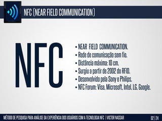 NFC (NEAR FIELD COMMUNICATION)

• NEAR FIELD COMMUNICATION.
• Rede de comunicação sem fio.
• Distância máxima: 10 cm.
• Surgiu a partir de 2002 do RFID.
• Desenvolvido pela Sony e Philips.
• NFC Forum: Visa, Microsoft, Intel, LG, Google.

MÉTODO DE PESQUISA PARA ANÁLISE DA EXPERIÊNCIA DOS USUÁRIOS COM A TECNOLOGIA NFC | VICTOR NASSAR

02 | 24

 