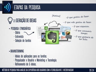 ETAPAS DA PESQUISA
3 | GERAÇÃO DE IDEIAS
• PESQUISA ETNOGRÁFICA
- Diário
- Entrevista
- Seleção de tarefas

- O que não gostou de fazer.
- O que esqueceu.

• BRAINSTORMING
- Ideias de aplicações para as tarefas;
- Pesquisador x Usuário x Marketing x Tecnologia;
- Refinamento de 5 ideias.
MÉTODO DE PESQUISA PARA ANÁLISE DA EXPERIÊNCIA DOS USUÁRIOS COM A TECNOLOGIA NFC | VICTOR NASSAR

20 | 24

 