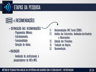ETAPAS DA PESQUISA
4 | RECOMENDAÇÕES
• DEFINICAÇÃO DAS RECOMENDAÇÕES
- Pagamentos Móveis;
- Entretenimento;
- Funcionalidade;
- Geração de ideias.

• VALIDAÇÃO

1) Recomendações NFC Forum (2008);
2) Análise das Entrevistas, Avaliações dos Usuários
e Observações;
3) Seleção dos Princípios;
4) Tradução em Regras;
5) Documentação.

- Avaliação de profissionais e
pesquisadores de IHC e NFC.
MÉTODO DE PESQUISA PARA ANÁLISE DA EXPERIÊNCIA DOS USUÁRIOS COM A TECNOLOGIA NFC | VICTOR NASSAR

22 | 24

 