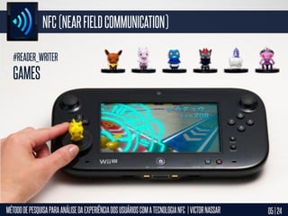 NFC (NEAR FIELD COMMUNICATION)
#READER_WRITER

GAMES

MÉTODO DE PESQUISA PARA ANÁLISE DA EXPERIÊNCIA DOS USUÁRIOS COM A TECNOLOGIA NFC | VICTOR NASSAR

05 | 24

 