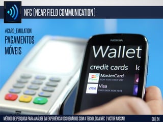 NFC (NEAR FIELD COMMUNICATION)
#CARD_EMULATION

PAGAMENTOS
MÓVEIS

MÉTODO DE PESQUISA PARA ANÁLISE DA EXPERIÊNCIA DOS USUÁRIOS COM A TECNOLOGIA NFC | VICTOR NASSAR

06 | 24

 