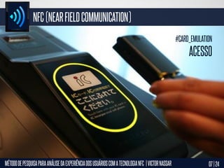 NFC (NEAR FIELD COMMUNICATION)
#CARD_EMULATION

ACESSO

MÉTODO DE PESQUISA PARA ANÁLISE DA EXPERIÊNCIA DOS USUÁRIOS COM A TECNOLOGIA NFC | VICTOR NASSAR

07 | 24

 