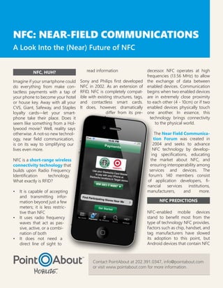 NFC: NEAR-FIELD COMMUNICATIONS
A Look Into the (Near) Future of NFC


          NFC, HUH?                   read information                    decessor. NFC operates at high
                                                                          frequencies (13.56 MHz) to allow
Imagine if your smartphone could   Sony and Philips first developed       the exchange of data between
do everything from make con-       NFC in 2002. As an extension of        enabled devices. Communication
tactless payments with a tap of    RFID, NFC is completely compat-        begins when two enabled devices
your phone to become your hotel    ible with existing structures, tags,   are in extremely close proximity
or house key. Away with all your   and contactless smart cards.           to each other (4 - 10cm) or if two
CVS, Giant, Safeway, and Staples   It does, however, dramatically         enabled devices physically touch
loyalty cards—let your smart-                     differ from its pre-    one another. In essence, this
phone take their place. Does it                                             technology brings connectivity
seem like something from a Hol-                                                to the physical world.
lywood movie? Well, reality says
otherwise. A not-so new technol-                                               The Near Field Communica-
ogy, near field communication,                                                tion Forum was created in
is on its way to simplifying our                                              2004 and seeks to advance
lives even more.                                                              NFC technology by develop-
                                                                             ing specifications, educating
NFC is a short-range wireless                                               the market about NFC, and
connectivity technology that                                               ensuring interoperability among
builds upon Radio Frequency                                                services and devices. The
Identification     technology.                                            forum’s 140 members consist
What exactly is RFID?                                                     of application developers, fi-
                                                                          nancial services institutions,
•	 It is capable of accepting                                             manufacturers,      and     more.
   and transmitting infor-
   mation beyond just a few                                                     NFC PREDICTIONS
   meters; it is less restric-
   tive than NFC                                                          NFC-enabled mobile devices
•	 It uses radio frequency                                                stand to benefit most from the
   waves that act as pas-                                                 type of technology NFC provides.
   sive, active, or a combi-                                              Factors such as chip, handset, and
   nation of both                                                         tag manufacturers have slowed
•	 It does not need a                                                     its adoption to this point, but
   direct line of sight to                                                Android devices that contain NFC



                                          Contact PointAbout at 202.391.0347, info@pointabout.com
                                          or visit www.pointabout.com for more information.
 