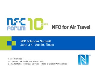 NFC for Air Travel
NFC Solutions Summit
June 3-4 | Austin, Texas
Pedro Martinez
NFC Forum - Air Travel Task Force Chair
Gemalto Mobile Financial Services – Head of Global Partnerships
 