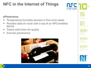 NFC in the Internet of Things
eProvenance
 Temperature/humidity sensors in fine wine cases
 Provides data en route with a tap of an NFC-enabled
device
 Tracks cold chain for quality
 Ensures provenance
23
 