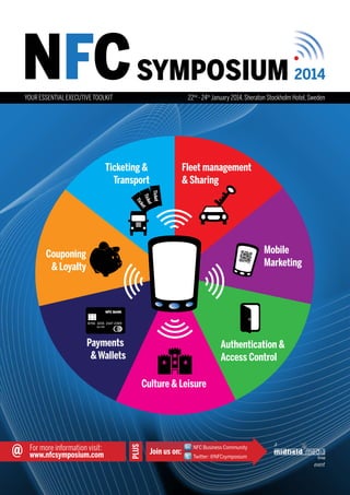 NFC SYMPOSIUM

2014

22nd - 24th January 2014, Sheraton Stockholm Hotel, Sweden

YOUR ESSENTIAL EXECUTIVE TOOLKIT

Ticketing &
Transport

Fleet management
& Sharing

Ticket
et
Tick t
ke

Tic

Mobile
Marketing

Couponing
& Loyalty

NFC BANK

8756 3215 2147 2369
10/09

Payments
& Wallets

Authentication &
Access Control

@

For more information visit:
www.nfcsymposium.com

PLUS

Culture & Leisure

Join us on:

NFC Business Community

a

Twitter: @NFCsymposium

event

 