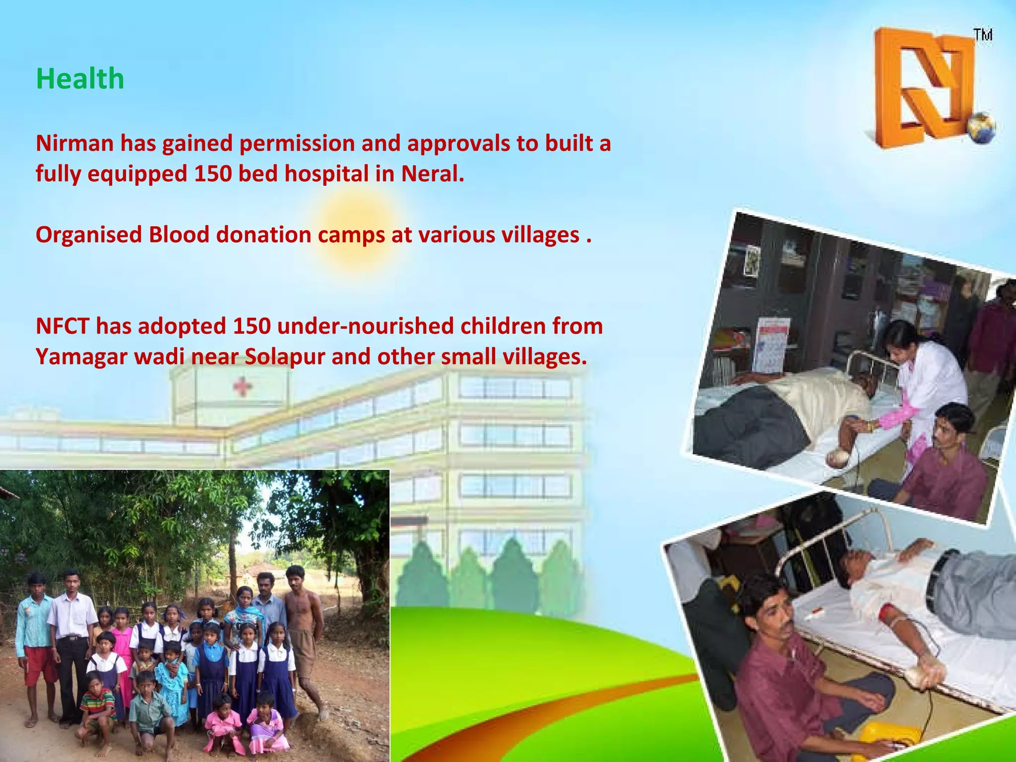 Health Nirman has gained permission and approvals to built a fully equipped 150 bed hospital in Neral. Organised Blood donation camps at various villages . NFCT has adopted 150 under-nourished children from Yamagar wadi near Solapur and other small villages. 