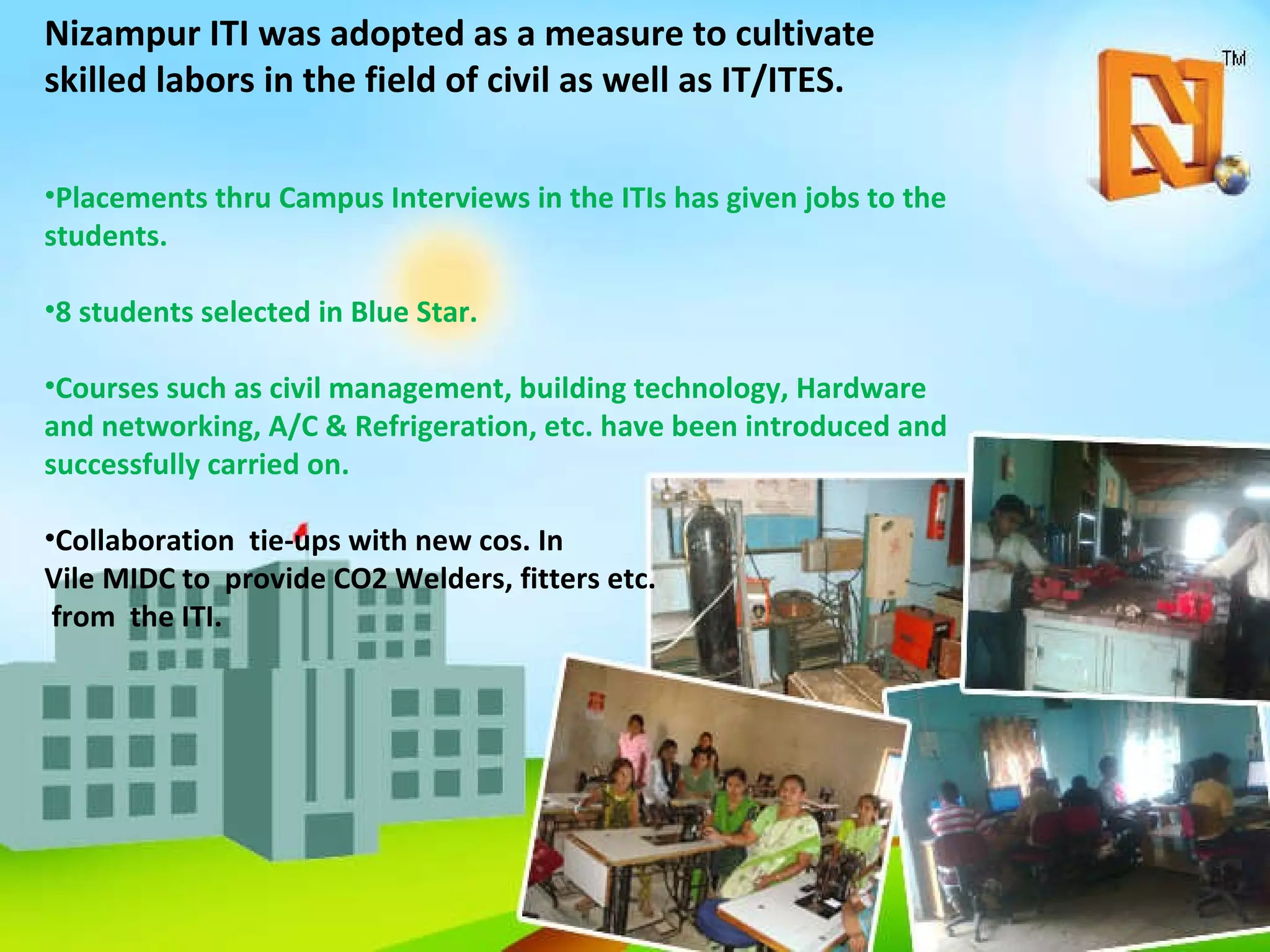 Nizampur ITI was adopted as a measure to cultivate skilled labors in the field of civil as well as IT/ITES.  Placements thru Campus Interviews in the ITIs has given jobs to the students.  8 students selected in Blue Star. Courses such as civil management, building technology, Hardware and networking, A/C & Refrigeration, etc. have been introduced and successfully carried on. Collaboration  tie-ups with new cos. In  Vile MIDC to  provide CO2 Welders, fitters etc. from  the ITI. 