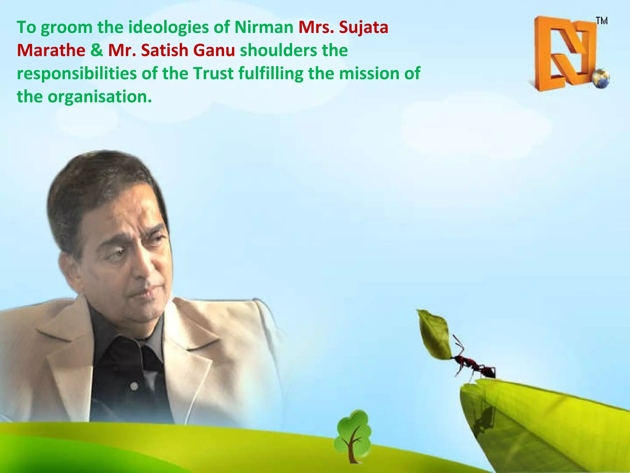 To groom the ideologies of Nirman  Mrs. Sujata Marathe  &  Mr. Satish Ganu  shoulders the responsibilities of the Trust fulfilling the mission of the organisation. 