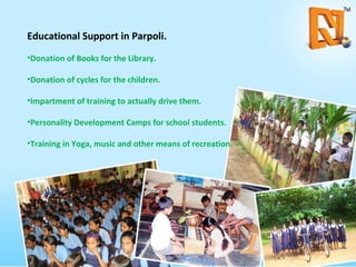 Educational Support in Parpoli. Donation of Books for the Library. Donation of cycles for the children. Impartment of training to actually drive them. Personality Development Camps for school students. Training in Yoga, music and other means of recreation. 