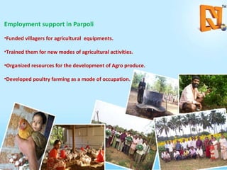 Employment support in Parpoli Funded villagers for agricultural  equipments. Trained them for new modes of agricultural activities. Organized resources for the development of Agro produce. Developed poultry farming as a mode of occupation. 