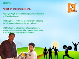Sports Adoption of Sports persons. Kausalya Wagh is one of the aspirants of Olympics in Wrestling Arena. NFCT aspires to fulfill her aspirations by adopting the dietary requirements for her training. NFCT is keen to adopt more of such players to produce a healthy team who can represent India in the National & International Games. 