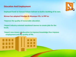 Education And Employment Deployed funds to Vanvasi Kalyan Ashram to build a building of its own. Nirman has adopted Poladpur & Nizampur ITIs  in PPP to: Improve the quality of reasonable education. Impart industry oriented vocational courses to create jobs for the locals. Impart new means of education to improve knowledge thus improve  employment and the quality of life. 