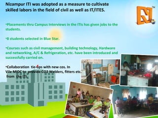 Nizampur ITI was adopted as a measure to cultivate skilled labors in the field of civil as well as IT/ITES.  Placements thru Campus Interviews in the ITIs has given jobs to the students.  8 students selected in Blue Star. Courses such as civil management, building technology, Hardware and networking, A/C & Refrigeration, etc. have been introduced and successfully carried on. Collaboration  tie-ups with new cos. In  Vile MIDC to  provide CO2 Welders, fitters etc. from  the ITI. 