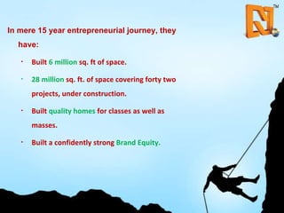 In mere 15 year entrepreneurial journey, they have: Built  6 million  sq. ft of space. 28 million  sq. ft. of space covering forty two projects, under construction. Built   quality homes  for classes as well as masses. Built a confidently strong  Brand Equity. 