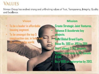 Vision To be a leader in affordable housing segment. To be amongst the top 5 construction cos. in India and 25 amongst the world. Mission Create Strategic Joint Ventures. Enhance & Accelerate key projects. Build Global Brand Equity. Raise Rs. 500 cr. IPO by 2011 Start atleast 2 SEZ projects. Venture overseas in US, Canada & UAE. Be a 1000 cr. enterprise by 2013. 