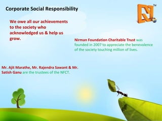 Corporate Social Responsibility We owe all our achievements to the society who acknowledged us & help us grow. Nirman Foundation Charitable Trust  was founded in 2007 to appreciate the benevolence of the society touching million of lives. Mr. Ajit Marathe, Mr. Rajendra Sawant & Mr. Satish Ganu  are the trustees of the NFCT.  
