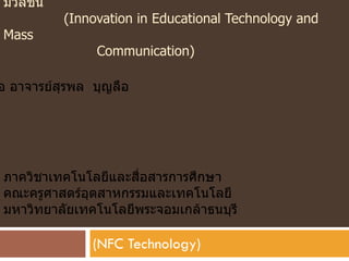 มวลชน
          (Innovation in Educational Technology and
Mass
               Communication)

อ อาจารย์สุรพล บุญลือ




ภาควิชาเทคโนโลยีและสื่อสารการศึกษา
คณะครูศาสตร์อุตสาหกรรมและเทคโนโลยี
มหาวิทยาลัยเทคโนโลยีพระจอมเกล้าธนบุรี

               (NFC Technology)
 