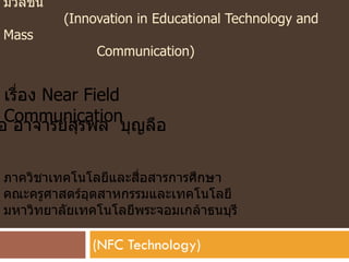 มวลชน
         (Innovation in Educational Technology and
Mass
              Communication)


 เรื่อง Near Field
 Communication
อ อาจารย์สรพล บุญลือ
            ุ

ภาควิชาเทคโนโลยีและสื่อสารการศึกษา
คณะครูศาสตร์อุตสาหกรรมและเทคโนโลยี
มหาวิทยาลัยเทคโนโลยีพระจอมเกล้าธนบุรี

              (NFC Technology)
 