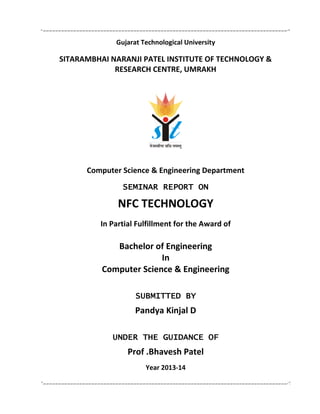 Gujarat Technological University
SITARAMBHAI NARANJI PATEL INSTITUTE OF TECHNOLOGY &
RESEARCH CENTRE, UMRAKH
Computer Science & Engineering Department
SEMINAR REPORT ON
NFC TECHNOLOGY
In Partial Fulfillment for the Award of
Bachelor of Engineering
In
Computer Science & Engineering
SUBMITTED BY
Pandya Kinjal D
UNDER THE GUIDANCE OF
Prof .Bhavesh Patel
Year 2013-14
 