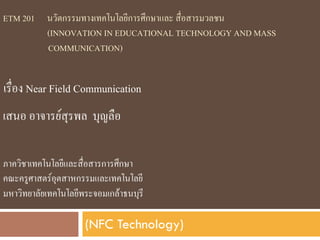 ETM 201 นวัตกรรมทางเทคโนโลยีการศึกษาและ สื่อสารมวลชน;
       < (INNOVATION IN EDUCATIONAL TECHNOLOGY AND MASS ;
         COMMUNICATION) ;
;
;
    เรื่อง Near Field Communication;
เสนอ อาจารยสุรพล บุญลือ;

ภาควิชาเทคโนโลยีและสื่อสารการศึกษา;
คณะครูศาสตรอุตสาหกรรมและเทคโนโลยี;
มหาวิทยาลัยเทคโนโลยีพระจอมเกลาธนบุรี;

                      (NFC Technology)
 