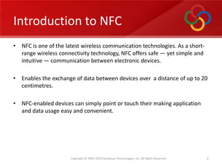 Introduction to NFC,[object Object],NFC is one of the latest wireless communication technologies. As a short-range wireless connectivity technology, NFC offers safe — yet simple and intuitive — communication between electronic devices.,[object Object],Enables the exchange of data between devices over  a distance of up to 20 centimetres.,[object Object],NFC-enabled devices can simply point or touch their making application and data usage easy and convenient. ,[object Object],2,[object Object]