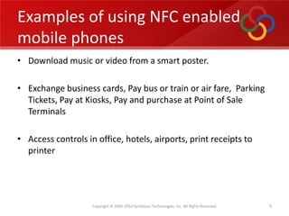 Examples of using NFC enabled mobile phones,[object Object],Download music or video from a smart poster.,[object Object],Exchange business cards, Pay bus or train or air fare,  Parking Tickets, Pay at Kiosks, Pay and purchase at Point of Sale Terminals,[object Object],Access controls in office, hotels, airports, print receipts to printer,[object Object],5,[object Object]