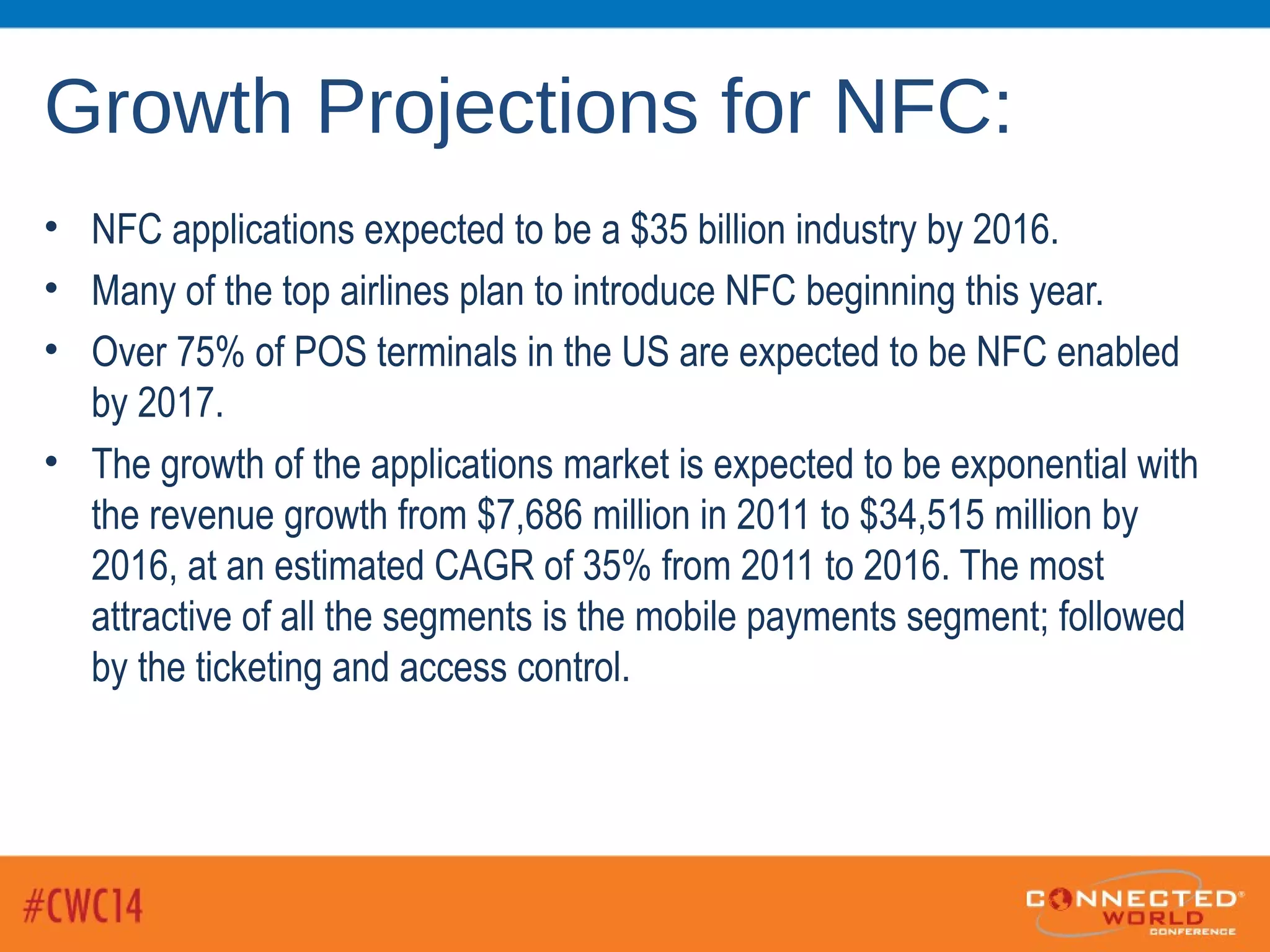 Growth Projections for NFC:
• NFC applications expected to be a $35 billion industry by 2016.
• Many of the top airlines plan to introduce NFC beginning this year.
• Over 75% of POS terminals in the US are expected to be NFC enabled
by 2017.
• The growth of the applications market is expected to be exponential with
the revenue growth from $7,686 million in 2011 to $34,515 million by
2016, at an estimated CAGR of 35% from 2011 to 2016. The most
attractive of all the segments is the mobile payments segment; followed
by the ticketing and access control.
 