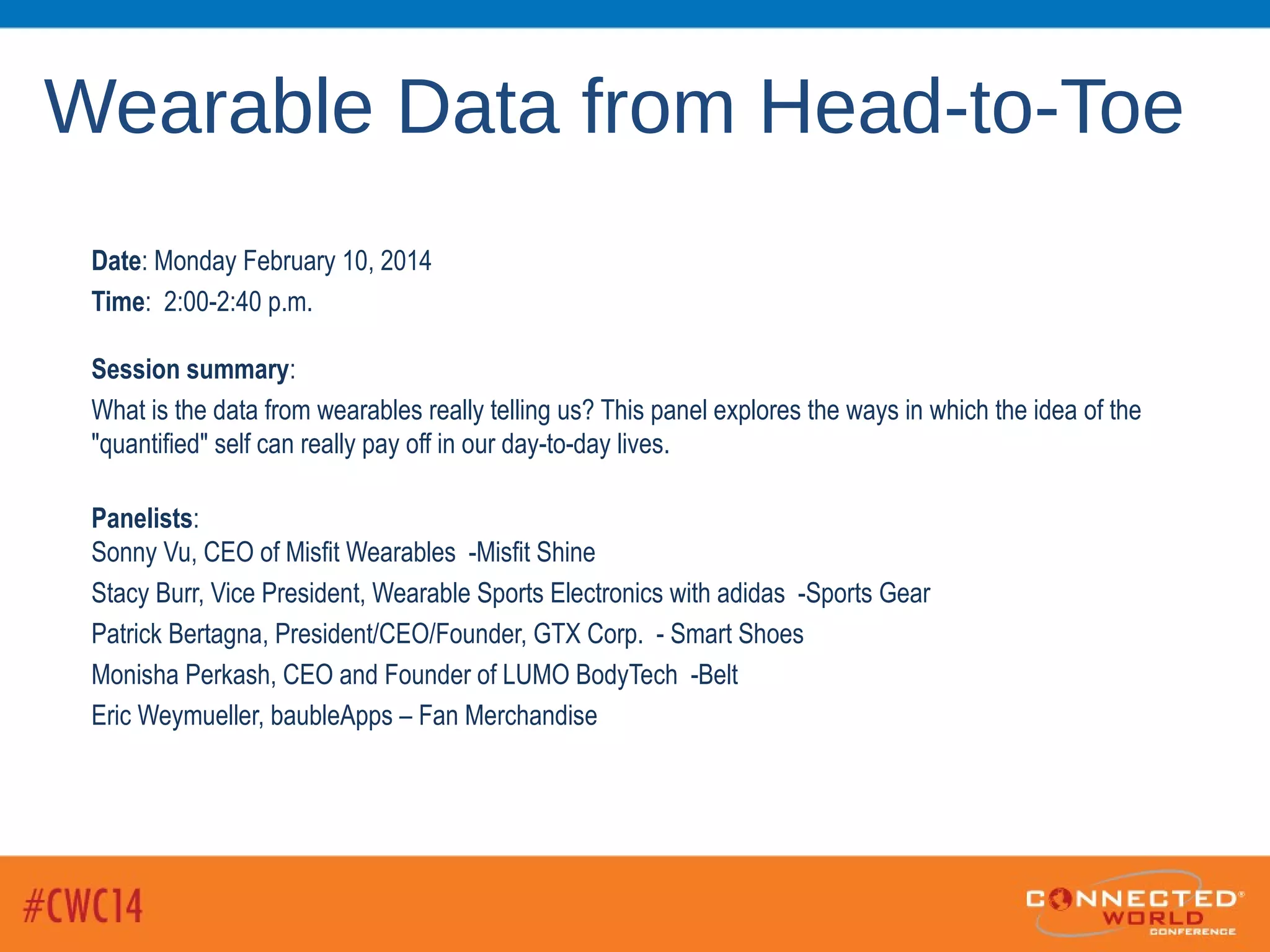 Wearable Data from Head-to-Toe
Date: Monday February 10, 2014
Time: 2:00-2:40 p.m.
Session summary:
What is the data from wearables really telling us? This panel explores the ways in which the idea of the
"quantified" self can really pay off in our day-to-day lives.
Panelists:
Sonny Vu, CEO of Misfit Wearables -Misfit Shine
Stacy Burr, Vice President, Wearable Sports Electronics with adidas -Sports Gear
Patrick Bertagna, President/CEO/Founder, GTX Corp. - Smart Shoes
Monisha Perkash, CEO and Founder of LUMO BodyTech -Belt
Eric Weymueller, baubleApps – Fan Merchandise
 