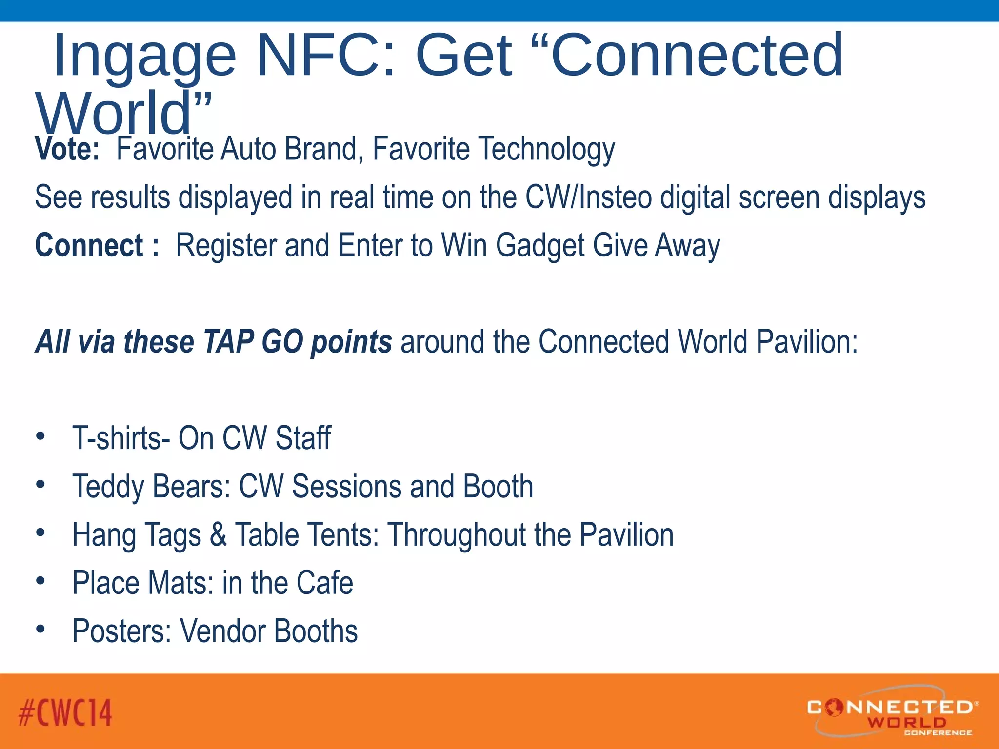 Ingage NFC: Get “Connected
World”Vote: Favorite Auto Brand, Favorite Technology
See results displayed in real time on the CW/Insteo digital screen displays
Connect : Register and Enter to Win Gadget Give Away
All via these TAP GO points around the Connected World Pavilion:
• T-shirts- On CW Staff
• Teddy Bears: CW Sessions and Booth
• Hang Tags & Table Tents: Throughout the Pavilion
• Place Mats: in the Cafe
• Posters: Vendor Booths
 